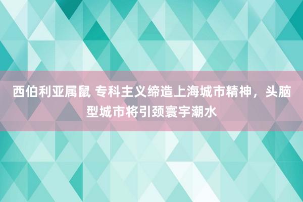 西伯利亚属鼠 专科主义缔造上海城市精神，头脑型城市将引颈寰宇潮水