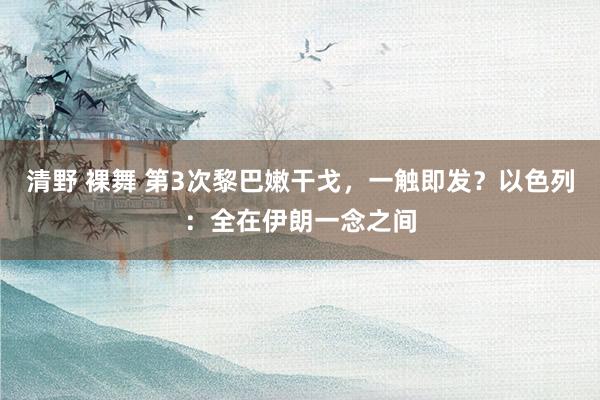 清野 裸舞 第3次黎巴嫩干戈，一触即发？以色列：全在伊朗一念之间