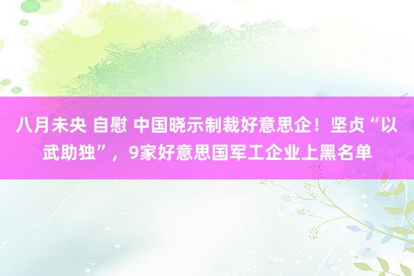 八月未央 自慰 中国晓示制裁好意思企！坚贞“以武助独”，9家好意思国军工企业上黑名单