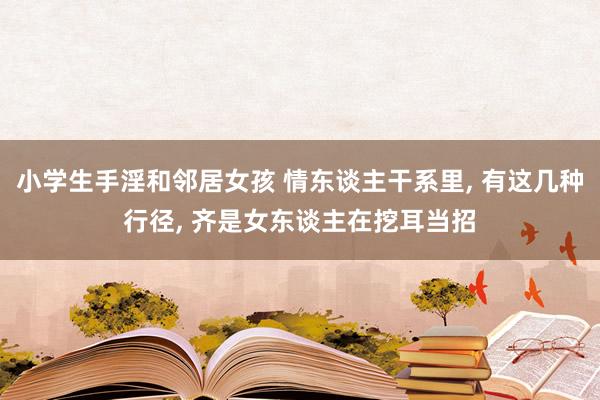 小学生手淫和邻居女孩 情东谈主干系里， 有这几种行径， 齐是女东谈主在挖耳当招