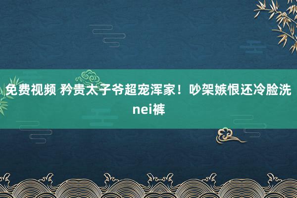 免费视频 矜贵太子爷超宠浑家！吵架嫉恨还冷脸洗nei裤