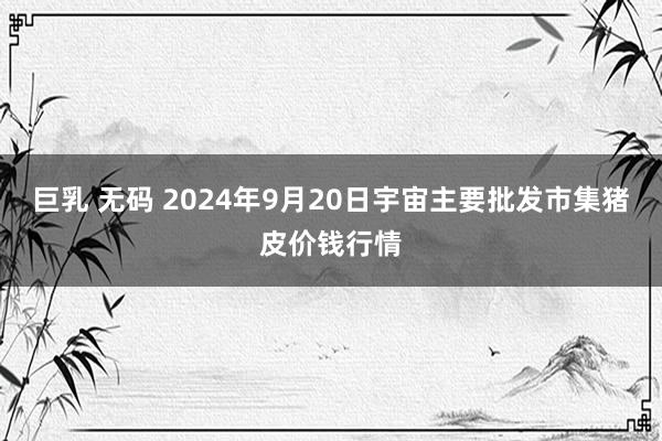 巨乳 无码 2024年9月20日宇宙主要批发市集猪皮价钱行情