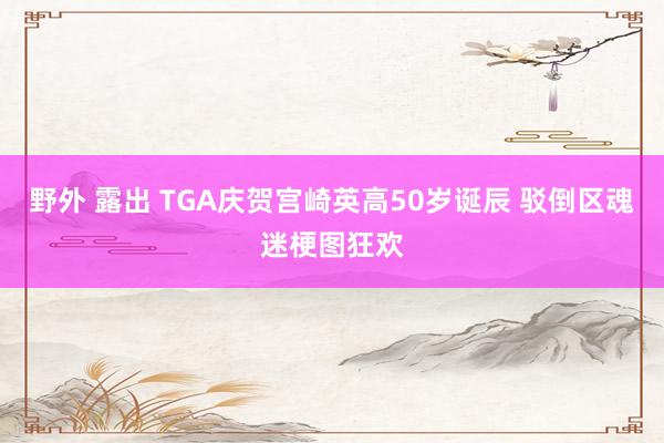 野外 露出 TGA庆贺宫崎英高50岁诞辰 驳倒区魂迷梗图狂欢