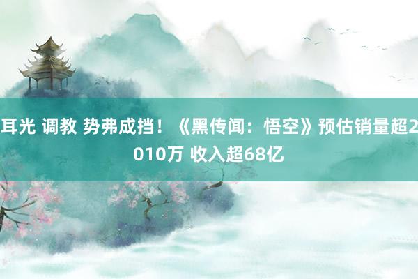 耳光 调教 势弗成挡！《黑传闻：悟空》预估销量超2010万 收入超68亿