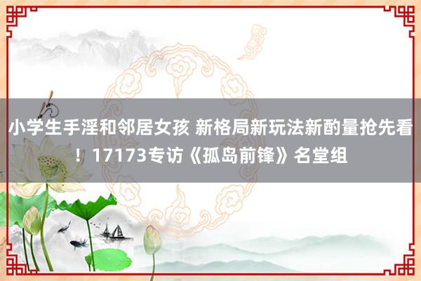 小学生手淫和邻居女孩 新格局新玩法新酌量抢先看！17173专访《孤岛前锋》名堂组