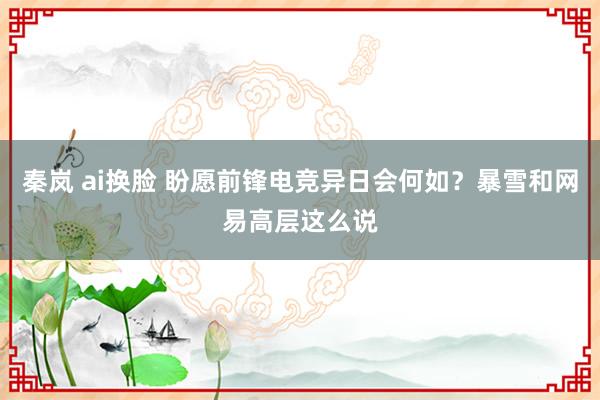 秦岚 ai换脸 盼愿前锋电竞异日会何如？暴雪和网易高层这么说