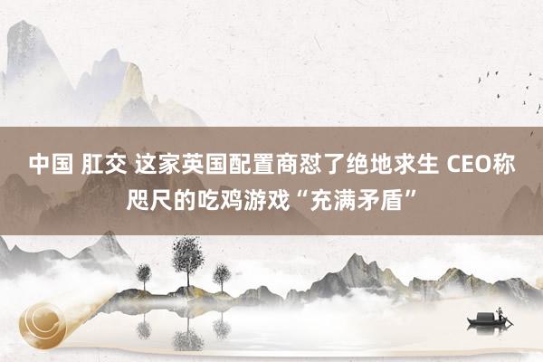 中国 肛交 这家英国配置商怼了绝地求生 CEO称咫尺的吃鸡游戏“充满矛盾”