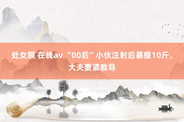 处女膜 在线av “00后”小伙注射后暴瘦10斤，大夫要紧教导