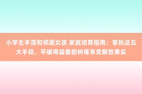 小学生手淫和邻居女孩 家庭培育指南：掌执这五大手段，平缓得益香甜树莓享受解放果实