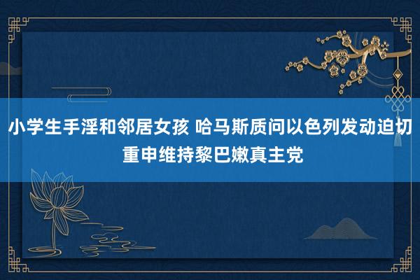 小学生手淫和邻居女孩 哈马斯质问以色列发动迫切 重申维持黎巴嫩真主党