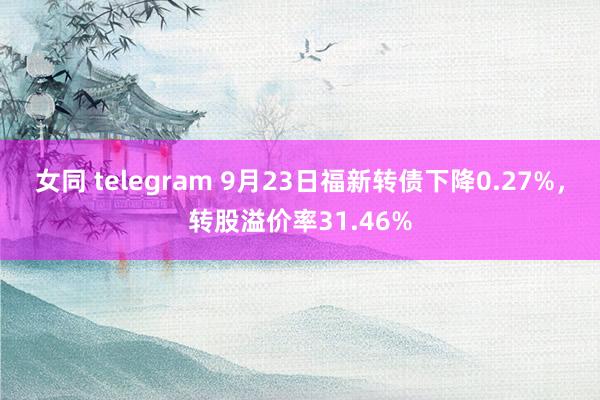 女同 telegram 9月23日福新转债下降0.27%，转股溢价率31.46%