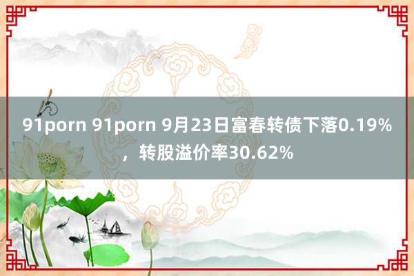 91porn 91porn 9月23日富春转债下落0.19%，转股溢价率30.62%