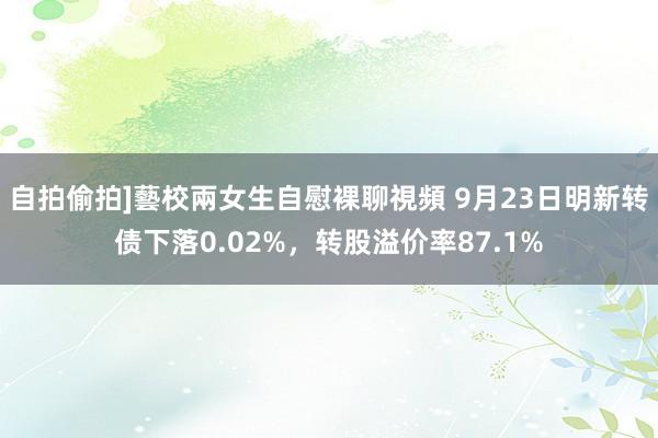 自拍偷拍]藝校兩女生自慰裸聊視頻 9月23日明新转债下落0.02%，转股溢价率87.1%