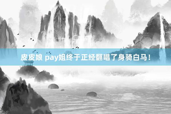 皮皮娘 pay姐终于正经翻唱了身骑白马！