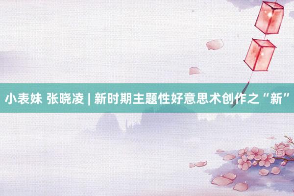 小表妹 张晓凌 | 新时期主题性好意思术创作之“新”