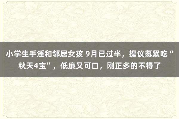 小学生手淫和邻居女孩 9月已过半，提议攥紧吃“秋天4宝”，低廉又可口，刚正多的不得了