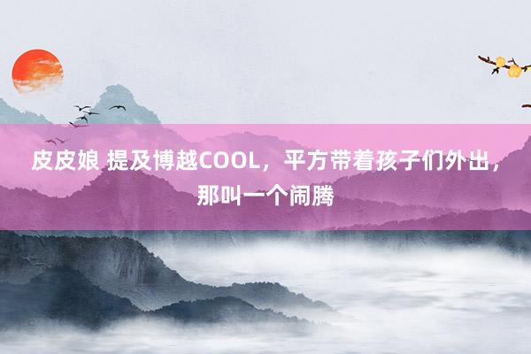 皮皮娘 提及博越COOL，平方带着孩子们外出，那叫一个闹腾