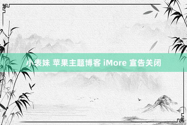 小表妹 苹果主题博客 iMore 宣告关闭