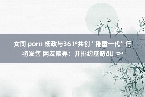 女同 porn 杨政与361°共创“稚童一代”行将发售 网友簸弄：并排约基奇🤪