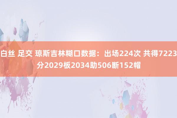 白丝 足交 琼斯吉林糊口数据：出场224次 共得7223分2029板2034助506断152帽