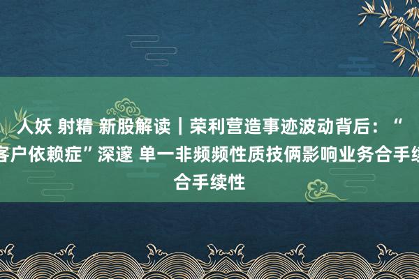 人妖 射精 新股解读｜荣利营造事迹波动背后：“大客户依赖症”深邃 单一非频频性质技俩影响业务合手续性