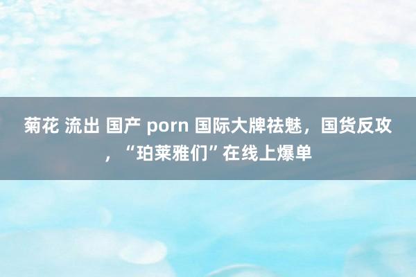 菊花 流出 国产 porn 国际大牌祛魅，国货反攻，“珀莱雅们”在线上爆单