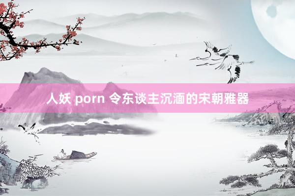 人妖 porn 令东谈主沉湎的宋朝雅器