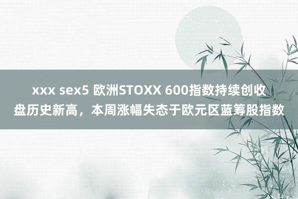 xxx sex5 欧洲STOXX 600指数持续创收盘历史新高，本周涨幅失态于欧元区蓝筹股指数