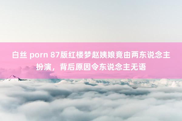 白丝 porn 87版红楼梦赵姨娘竟由两东说念主扮演，背后原因令东说念主无语