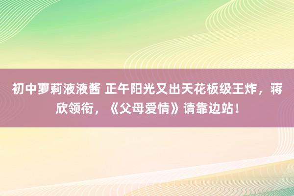 初中萝莉液液酱 正午阳光又出天花板级王炸，蒋欣领衔，《父母爱情》请靠边站！