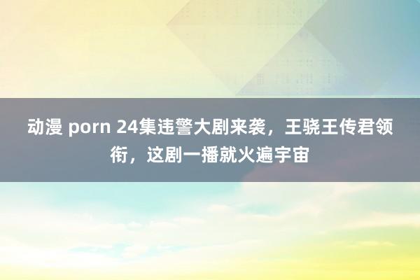 动漫 porn 24集违警大剧来袭，王骁王传君领衔，这剧一播就火遍宇宙