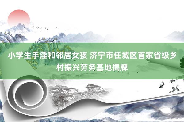 小学生手淫和邻居女孩 济宁市任城区首家省级乡村振兴劳务基地揭牌