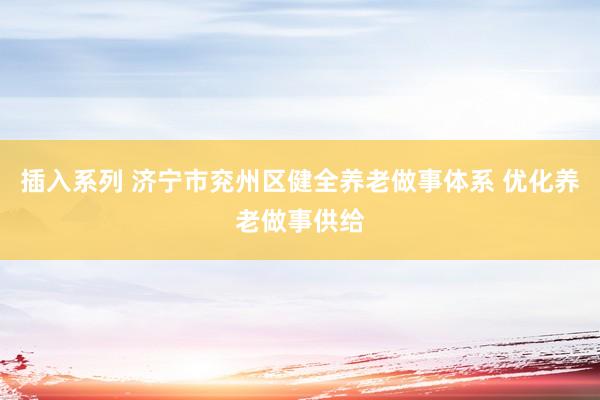 插入系列 济宁市兖州区健全养老做事体系 优化养老做事供给