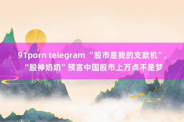 91porn telegram “股市是我的支款机”， “股神奶奶”预言中国股市上万点不是梦