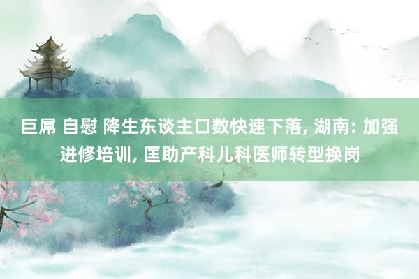 巨屌 自慰 降生东谈主口数快速下落， 湖南: 加强进修培训， 匡助产科儿科医师转型换岗