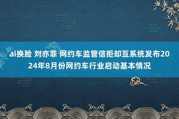 ai换脸 刘亦菲 网约车监管信拒却互系统发布2024年8月份网约车行业启动基本情况