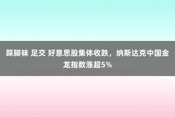 踩脚袜 足交 好意思股集体收跌，纳斯达克中国金龙指数涨超5%