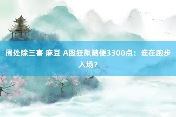 周处除三害 麻豆 A股狂飙随便3300点：谁在跑步入场？