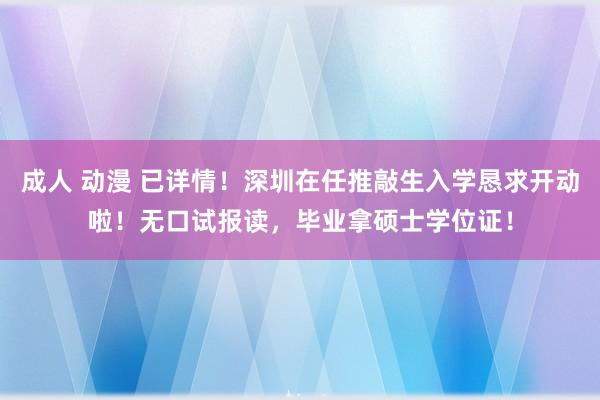 成人 动漫 已详情！深圳在任推敲生入学恳求开动啦！无口试报读，毕业拿硕士学位证！