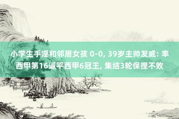 小学生手淫和邻居女孩 0-0， 39岁主帅发威: 率西甲第16逼平西甲6冠王， 集结3轮保捏不败