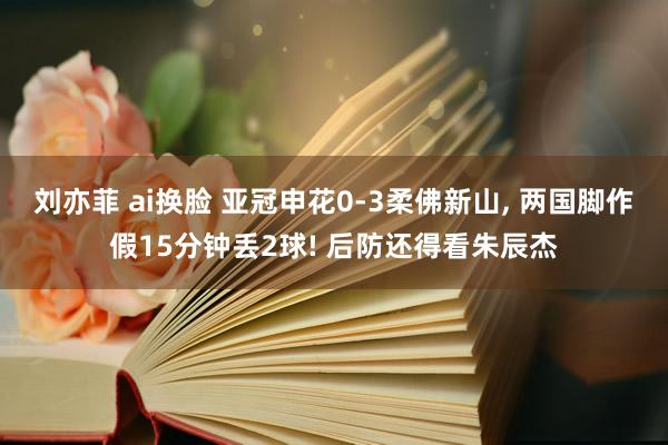 刘亦菲 ai换脸 亚冠申花0-3柔佛新山， 两国脚作假15分钟丢2球! 后防还得看朱辰杰