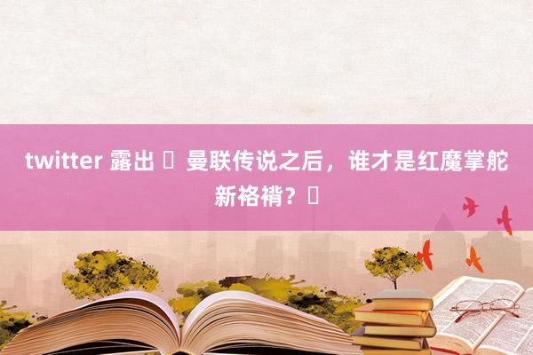 twitter 露出 ✨曼联传说之后，谁才是红魔掌舵新袼褙？✨