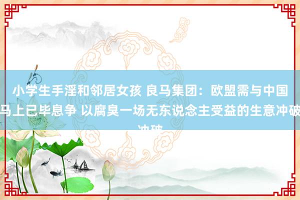 小学生手淫和邻居女孩 良马集团：欧盟需与中国马上已毕息争 以腐臭一场无东说念主受益的生意冲破