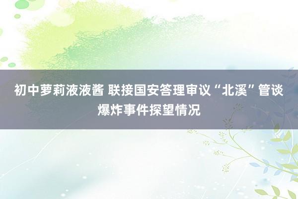 初中萝莉液液酱 联接国安答理审议“北溪”管谈爆炸事件探望情况