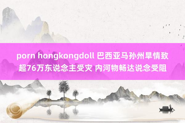 porn hongkongdoll 巴西亚马孙州旱情致超76万东说念主受灾 内河物畅达说念受阻