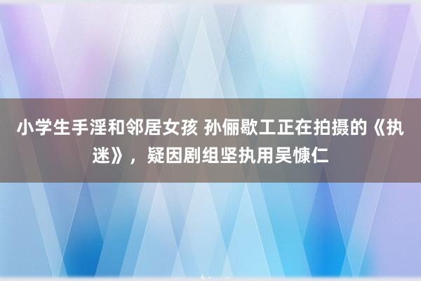 小学生手淫和邻居女孩 孙俪歇工正在拍摄的《执迷》，疑因剧组坚执用吴慷仁