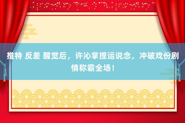 推特 反差 醒觉后，许沁掌捏运说念，冲破戏份剧情称霸全场！