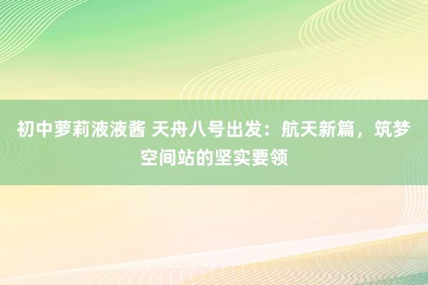 初中萝莉液液酱 天舟八号出发：航天新篇，筑梦空间站的坚实要领