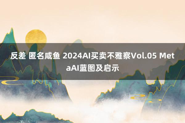 反差 匿名咸鱼 2024AI买卖不雅察Vol.05 MetaAI蓝图及启示