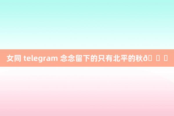 女同 telegram 念念留下的只有北平的秋🍁